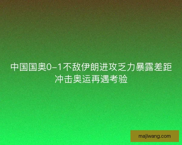中国国奥0-1不敌伊朗进攻乏力暴露差距冲击奥运再遇考验