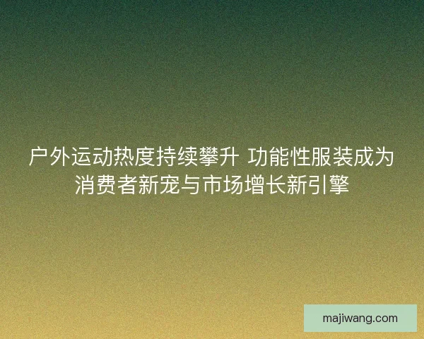 户外运动热度持续攀升 功能性服装成为消费者新宠与市场增长新引擎