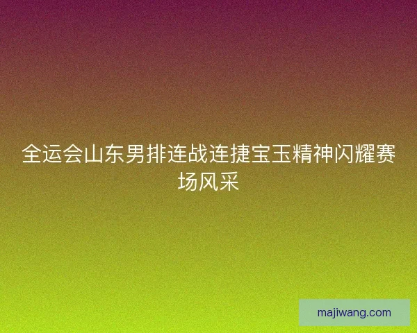 全运会山东男排连战连捷宝玉精神闪耀赛场风采