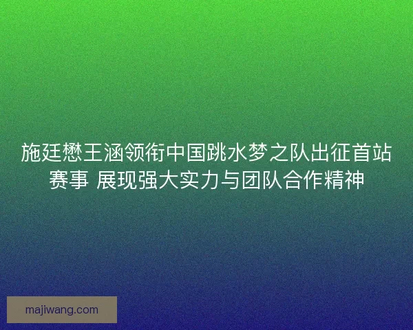 施廷懋王涵领衔中国跳水梦之队出征首站赛事 展现强大实力与团队合作精神